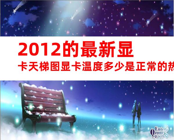 2012的最新显卡天梯图显卡温度多少是正常的热门显卡推荐